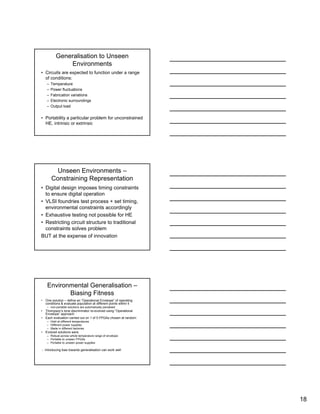 18
Generalisation to Unseen
Environments
• Circuits are expected to function under a range
of conditions:
– Temperature
– Power fluctuations
– Fabrication variations
– Electronic surroundings
– Output load
• Portability a particular problem for unconstrained
HE, intrinsic or extrinsic
Unseen Environments –
Constraining Representation
• Digital design imposes timing constraints
to ensure digital operation
• VLSI foundries test process + set timing,
environmental constraints accordingly
• Exhaustive testing not possible for HE
• Restricting circuit structure to traditional
constraints solves problem
BUT at the expense of innovation
Environmental Generalisation –
Biasing Fitness
• One solution – define an “Operational Envelope” of operating
conditions & evaluate population at different points within it
– non-portable solutions are automatically penalised
• Thompson’s tone discriminator re-evolved using “Operational
Envelope” approach
• Each evaluation carried out on 1 of 5 FPGAs chosen at random:
– Held at different temperatures
– Different power supplies
– Made in different factories
• Evolved solutions were
– Robust across whole temperature range of envelope
– Portable to unseen FPGAs
– Portable to unseen power supplies
∴ Introducing bias towards generalisation can work well
 