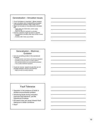 19
Generalisation – Simulation Issues
• Circuit simulation is important - allows analysis
• Logic simulators don’t model all the processes
unconstrained evolution might make use of
• Might not simulate on low-abstraction simulator
too!
– might make use of fabrication, power supply
variations etc.
– these are difficult to replicate in a simulator
• Extrinsic solutions might not work in real life
– low-abstraction simulators often allow infinite currents
voltages
– Evolution often makes use of these
Generalisation – Mixtrinsic
Evolution
• Can do something similar to the operational
envelope:
– During evolution use intrinsic and extrinsic evaluation
– Evaluate circuits at random on either platform
– Non-portable solutions are automatically penalised
– This is called mixtrinsic evaluation
• Could do reverse: reward circuits that are not
portable between intrinsic and extrinsic
– Might promote innovative solutions
Fault Tolerance
• Operation in the presence of faults is
another environmental condition
• Introducing faults during evaluation
improves fault tolerance: just like
Operational Envelope
• EA search bias can cause inherent fault
tolerance to certain conditions
• How?
 