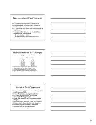 20
Representational Fault Tolerance
• EAs optimise the population not individual
• Population likely to contain many mutants of
good circuit
• EA is drawn to area where best + mutants are all
high fitness
• If representation is chosen so mutation has
same effect as common fault
– Circuit is identical to mutant
– Mutant still has high fitness because of above
Representational FT: Example
• Hardware often implemented as a finite state machine
• State transitions for FSM can be encoded in RAM
• We could evolve hardware by evolving the RAM bits
• Single Stuck At faults are a common operational fault
• SSA fault would have the same effect on the FSM as a mutation
Output Logic
1 0 0
SSA Fault
000 0 1 0
001 1 0 0
010 0 1 1
011 0 0 1
100 0 0 0
Current
State
Next
State
0
Output Logic
1 0 0
000 0 1 0
001 1 0 0
010 0 1
011 0 0 1
100 0 0 0
Current
State
Next
State
Historical Fault Tolerance
• Introduce fault that breaks best solution (Layzell
and Thompson 2000)
• Some of population usually robust to fault
• EA theory says population should have
converged. What’s going on?
• Earlier best solutions were inherently different
designs
• Crossover often combines these with new best
• Current best is descendent of both designs
• Info about old best retained in population
• Crossover vital to this phenomenon
 
