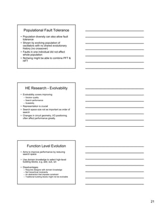 21
Populational Fault Tolerance
• Population diversity can also allow fault
tolerance
• Shown by evolving population of
oscillators with no shared evolutionary
history (no crossover)
• Faults in one individual did not affect
whole population
• Nicheing might be able to combine PFT &
HFT
HE Research - Evolvability
• Evolvability covers improving:
– Solution quality
– Search performance
– Scalability
• Representation is crucial
• Search space size not as important as order of
search
• Changes in circuit geometry, I/O positioning
often affect performance greatly.
Function Level Evolution
• Aims to improve performance by reducing
search space
• Use domain knowledge to select high-level
building blocks, e.g. add, sub, sin
• Disadvantages:
– Requires designer with domain knowledge
– Not hierachical modularity
– An abstraction that imposes constraint
– Traditional building blocks might not be evolvable
 