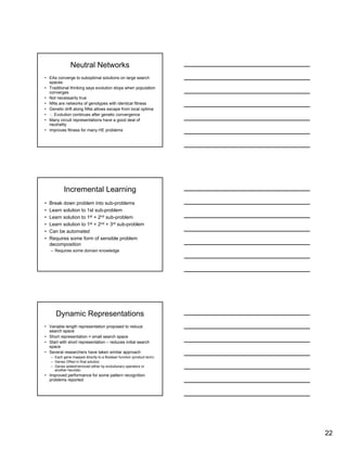 22
Neutral Networks
• EAs converge to suboptimal solutions on large search
spaces
• Traditional thinking says evolution stops when population
converges
• Not necessarily true
• NNs are networks of genotypes with identical fitness
• Genetic drift along NNs allows escape from local optima
• ∴ Evolution continues after genetic convergence
• Many circuit representations have a good deal of
neutrality
• Improves fitness for many HE problems
Incremental Learning
• Break down problem into sub-problems
• Learn solution to 1st sub-problem
• Learn solution to 1st + 2nd sub-problem
• Learn solution to 1st + 2nd + 3rd sub-problem
• Can be automated
• Requires some form of sensible problem
decomposition
– Requires some domain knowledge
Dynamic Representations
• Variable length representation proposed to reduce
search space
• Short representation = small search space
• Start with short representation – reduces initial search
space
• Several researchers have taken similar approach
– Each gene mapped directly to a Boolean function (product term)
– Genes ORed in final solution
– Genes added/removed either by evolutionary operators or
another heuristic
• Improved performance for some pattern recognition
problems reported
 