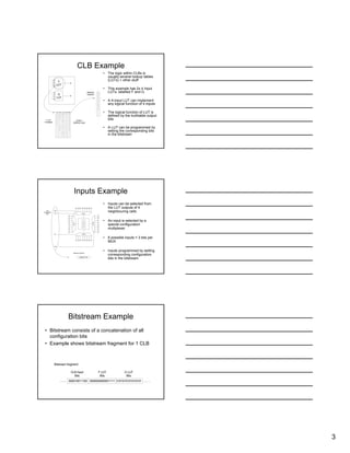 3
CLB Example
• The logic within CLBs is
usually several lookup tables
(LUTs) + other stuff
• This example has 2x 4 Input
LUTs, labelled F and G
• A 4-input LUT can implement
any logical function of 4 inputs
• The logical function of LUT is
defined by the truthtable output
bits
• A LUT can be programmed by
setting the corresponding bits
in the bitstream
G
LUT
0
0
0
0
0
0
0
0
0
0
0
0
1
1
1
1
0
1
0
1
0
1
0
1
0
1
0
1
0
1
0
1
0
0
1
1
0
0
1
1
0
0
1
1
0
0
1
1
0
0
0
0
1
1
1
1
0
0
0
0
1
1
1
1
0
0
0
0
0
0
0
0
1
1
1
1
1
1
1
1
Inp1 Inp2 Inp3 Inp4 Output
F
LUT
Output =
AND(Inp1,Inp2)
F LUT
Truthtable:
0
0
0
0
0
0
0
0
0
0
0
0
1
1
1
1
.
.
.
.
.
.
.
.
.
.
.
.
.
.
Bitstream
fragment:
Inputs Example
• Inputs can be selected from
the LUT outputs of 4
neighbouring cells
• An input is selected by a
special configuration
multiplexer
• 8 possible inputs = 3 bits per
MUX
• Inputs programmed by setting
corresponding configuration
bits in the bitstream
Input 1
Input4
Input2
Input 3
F
LUT
G
LUT
F
North
G
North
F
East
G
East
G
South
F
South
F
West
G
West
F
North
G
North
F
East
G
East
G
South
F
South
F
West
G
West
F
North
G
North
F
East
G
East
G
South
F
South
F
West
G
West
F
North
G
North
F
East
G
East
G
South
F
South
F
West
G
West
010
011
100
000
000010011100 …….…….
Input
Configuration
Bits:
Bitstream Fragment:
Bitstream Example
• Bitstream consists of a concatenation of all
configuration bits
• Example shows bitstream fragment for 1 CLB
000010011100 …….……. 0000000000001111
Bitstream fragment:
0101010101010101
CLB Input
Bits
F LUT
Bits
G LUT
Bits
 