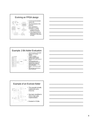 4
Evolving an FPGA design
• A circuit can be evolved
using a GA
• The chromosome is the
bitstream
• Each individual is
evaluated in 2 steps:
1: Configure FPGA with
bitstream/chromosome
2. Test configured FPGA by
applying all possible input
combinations, using output
for fitness
0 10110 101 1
1 10010 100 1
1 10111 010 0
1 10100 110 0
1 11010 010 1
1 10010 010 0
1 10100 110 0
Fitness
30
14
14
28
18
0 10110 101 1
1 10111 100 1
1 11010 010 1
1 11010 010 1
1 10111 100 1
1 111 11 010 1
1 010 10 100 1
1 110 01 000 1
1 110 10 100 0
2. Evaluate Circuit
3. Select Breeding Pairs
1. Create New Population
4. Cross Over
5. Mutate6. Insert Into New Population
Iterate until
stopping conditions
are met
Example: 2 Bit Adder Evaluation
• Task is to evolve a 2 Bit adder
• Adds 2x 2 bit numbers
together
• 4 inputs, 2 outputs
• Create a truthtable of all
possible inputs / outputs
• Pick input and output points on
FPGA
• Pass all possible input
combinations one at a time
• Measure total number of
output bits correct for each
input combination
• Fitness = sum(correct output
bits)
• Set of all input combinations
called training set
0
0
0
0
0
0
0
0
1
1
1
1
1
1
1
1
0
0
0
0
1
1
1
1
0
0
0
0
1
1
1
1
0
0
1
1
0
0
1
1
0
0
1
1
0
0
1
1
0
1
0
1
0
1
0
1
0
1
0
1
0
1
0
1
0
0
1
1
0
1
1
0
1
1
0
0
1
0
0
1
A B
0
1
0
1
1
0
1
0
0
1
0
1
1
0
1
1
Sum1Sum0
FPGAA1
B0
Sum0
Sum1
B1
A0
Example of an Evolved Adder
B0
C In
A0
B1
A1
S1
C Out
S0
• This example actually
implements carry
in/out too
• Has been simplified to
show a logic gate
implementation
• Evolved in 2 CLBs
 