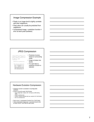7
Image Compression Example
• Pixels in an image tend to tightly correlate
with their neighbours
• Pixel value can usually be predicted from
neighbours
• Compressed image = prediction function +
error at each pixel (lossless)
JPEG Compression
• Prediction function
based on surrounding
pixels
• Image is broken into
blocks
• For each block a
prediction function is
selected
Hardware Evolution Compression
• Prediction function is evolved on reconfigurable
hardware
• Evolve a circuit for each 16x16 block:
– Input: image data, 4 pixels x 8b = 32 inputs, all 256 training
cases
– Output: predicted pixel
– Fitness: compare predicted with raw, sum(error for 16x16 block)
– Aim is to minimise error
• Each circuit = compression function for a 16x16 block
• Total compressed image size = sum(chromosome bits
for each circuit + error bits for each pixel)
 