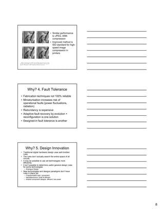 8
• Similar performance
to JPEG, ANN
compression
• Improved method is
ISO standard for high-
speed image
compression in
printers
Why? 4. Fault Tolerance
• Fabrication techniques not 100% reliable
• Miniaturisation increases risk of
operational faults (power fluctuations,
radiation)
• Redundancy is expensive
• Adaptive fault recovery by evolution +
reconfiguration is one solution
• Designed-in fault tolerance is another
Why? 5. Design Innovation
• Traditional digital hardware design uses well-trodden
rules.
• The rules don’t actually search the entire space of all
circuits
• It may be possible to use old technologies more
efficiently
• It isn’t possible to determine useful general design rules
for some technologies
– Analogue Design
• New technologies and designs paradigms don’t have
rules in place yet
– Programmable logic: convenient
– Nanoelectronics: small & efficient
– Shared component designs: efficient, low power
 