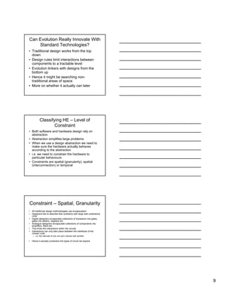 9
Can Evolution Really Innovate With
Standard Technologies?
• Traditional design works from the top
down
• Design rules limit interactions between
components to a tractable level
• Evolution tinkers with designs from the
bottom up
• Hence it might be searching non-
traditional areas of space
• More on whether it actually can later
Classifying HE – Level of
Constraint
• Both software and hardware design rely on
abstraction
• Abstraction simplifies large problems
• When we use a design abstraction we need to
make sure the hardware actually behaves
according to the abstraction
• i.e. we need to constrain the hardware to
particular behaviours
• Constraints are spatial (granularity), spatial
(interconnection) or temporal
Constraint – Spatial, Granularity
• All traditional design methodologies use encapsulation
• Designers like to describe their problems with large well-understood
units
• Digital designers encapsulate collections of transistors into gates,
gates into adders, registers etc.
• Analogue designers encapsulate collections of components into
amplifiers, filters etc.
• This limits the interactions within the circuits
• Interactions can only take place between the interfaces of the
chosen units
– i.e. the internals of one unit can’t interact with another
• Hence it actually constrains the types of circuit we explore
 