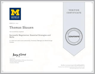 MARCH 10, 2015
Thomas Skauen
Successful Negotiation: Essential Strategies and
Skills
an online non-credit course authorized by University of Michigan and offered through
Coursera
has successfully completed
George Siedel
Williamson Family Professor of Business Administration
Thurnau Professor of Business Law
University of Michigan
Verify at coursera.org/verify/33GNZ95QUPL7
Coursera has confirmed the identity of this individual and
their participation in the course.
 