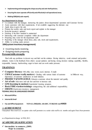  Implementingandmanaging the shopssecurity and anti-theftpolicies.
 Ensuring the store operate efficientlyandeffectivelyinall operational areas.
 Making DSR(dailysale report).
As a Department in-charge
 Co-ordinate with the manager, instructing the juniors about departmental operation and Customer Service
 Assist customers with their requirements, if not available suggesting the alternate one
 Apply ideas to grow the sale
 Prepare the weekly sales and stock report and explain to the manager
 Keep the inventory updated
 Ensuring if the floor standard is maintained
 Interacting with customer complains within the department
 Preparing duty roster for the department staff
 Reporting to the manager about ideas, plan, sale, stock and requirements.
 Ability to working under pressor.
SIM(systeminventory management)
 Incoming stocks receiving.
 Outgoing stocks preparing.
Personalskills strengths
Deal with any problems in decent way and find out the solution. Having initiative, result oriented and positive
attitudes. Listen to the feedback from others: accept opinions and having strong decision making capability, flexible,
responsible, honesty, hardworking eager to learn and can work under pressure.
TRAININGS
 Computer literacy- MS office (ms- word, excel, internet, E-mail)
 CRM (Customer really matters) - Dealing with various kinds of customer in Different way,
importance of customer satisfaction in retail industry
 PRODICT KNOWLEDGE- Educate a customer about the material and quality.
 Art of sale- Sale more and sale fast and how to increase sale.
 LIM (learning in motion)-Experiential learning program.
 Basic FIRE wardentrainings- extinguishing fire and additional responsibility.
 ORSIM-Oracle store inventory management.
TECHNAL SKILLS & LANGUAGGES KNOWN
 MicrosoftOffice
 Internet& Email
 Fax and Office Equipment NEPALI, ENGLISH, ARABIC, TURKISH And HINDI
] ACHIEVEMENT
I had joined Max retail LLC as a junior sales staff, promoter as a senior sales staff in six months and again I have been promoter
as a Department in-charge in FEB, 2013.
ACADEMIC QUALIFICATION
 Intermediate in commerce_(2009)
Major in economics
 