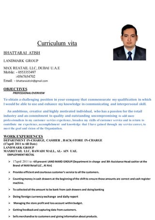 Curriculum vita
BHATTARAI ATISH
LANDMARK GROUP
MAX REATAIL LLC, DUBAI U.A.E
Mobile: - 0553353497
:-0567654702
Email: - bhattaraiatish@gmail.com
OBJECTIVES
PROFESSIONALOVERVIEW
To obtain a challenging position in your company that commensurate my qualification in which
I would be able to use and enhance my knowledge in communicating and interpersonal skill.
An ambitious, creative and highly motivated individual, who has a passion for the retail
industry and an commitment to quality and outstanding uncompromising to add more
professionalism in my customer service experience, broaden my skills of customer service and in return to
contribute me experience, accomplishment and knowledge that I have gained through my service career, to
meet the goal and vision of the Organization.
WORK EXPERIENCES
DEPARTMENT IN-CHARGE, CASHIER , BACK-STORE IN-CHARGE
(17april 2011 to till Date)
LANDMARK GROUP
MAXRETAIL LLC, BAWADI MALL, AL- AIN UAE.
EMPLOYMENT RECTAL
 17april 2011 to -till present LAND MARD GROUP(Department in-charge and 3th Assistance Head cashier at the
Brand of MAX Retail LLC , Al Ain)
 Providesefficientandcourteous customer’s service to all the customers.
 Countingmoney incash drawers at the beginningofthe shiftto ensure those amounts are correct and cash register
machine.
 To collectedall the amount to be bank from cash drawers and doingbanking
 Doing foreign currency exchange and daily report
 Managing the store profitand lossaccount withinbudget.
 Gettingfeedbackand capturing data from customers.
 Sellsmerchandise to customersand givinginformationabout products.
 