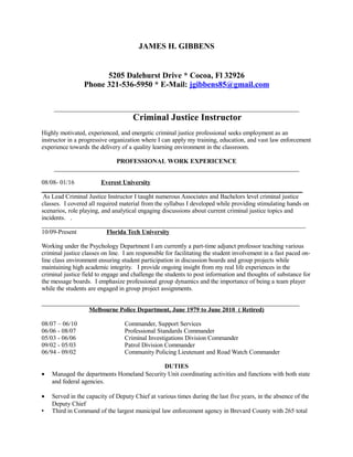 JAMES H. GIBBENS
5205 Dalehurst Drive * Cocoa, Fl 32926
Phone 321-536-5950 * E-Mail: jgibbens85@gmail.com
_____________________________________________________________________________
Criminal Justice Instructor
Highly motivated, experienced, and energetic criminal justice professional seeks employment as an
instructor in a progressive organization where I can apply my training, education, and vast law enforcement
experience towards the delivery of a quality learning environment in the classroom.
PROFESSIONAL WORK EXPERICENCE
_____________________________________________________________________________
08/08- 01/16 Everest University
__________________________________________________________________________________
As Lead Criminal Justice Instructor I taught numerous Associates and Bachelors level criminal justice
classes. I covered all required material from the syllabus I developed while providing stimulating hands on
scenarios, role playing, and analytical engaging discussions about current criminal justice topics and
incidents. .
___________________________________________________________________________________
10/09-Present Florida Tech University
Working under the Psychology Department I am currently a part-time adjunct professor teaching various
criminal justice classes on line. I am responsible for facilitating the student involvement in a fast paced on-
line class environment ensuring student participation in discussion boards and group projects while
maintaining high academic integrity. I provide ongoing insight from my real life experiences in the
criminal justice field to engage and challenge the students to post information and thoughts of substance for
the message boards. I emphasize professional group dynamics and the importance of being a team player
while the students are engaged in group project assignments.
_________________________________________________________________________________
Melbourne Police Department, June 1979 to June 2010 ( Retired)
08/07 – 06/10 Commander, Support Services
06/06 - 08/07 Professional Standards Commander
05/03 - 06/06 Criminal Investigations Division Commander
09/02 - 05/03 Patrol Division Commander
06/94 - 09/02 Community Policing Lieutenant and Road Watch Commander
DUTIES
• Managed the departments Homeland Security Unit coordinating activities and functions with both state
and federal agencies.
• Served in the capacity of Deputy Chief at various times during the last five years, in the absence of the
Deputy Chief
 Third in Command of the largest municipal law enforcement agency in Brevard County with 265 total
 