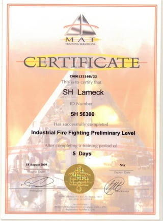TRAINING SOLUTIONS
CERTIFICATE
C000132168j22
This is to certify that
SH Lameck
10 Number
SH 56300
Has successfully complcted
Industrial Fire Fighting Preliminary Level
After completing a training period of
5 Days
18 August 2009
Course Date
'n"( udor
JI Addn'''" P() I?,1 W, Red.,,), /93/
Tel: ,()/1> () -()j 'iJ'''f
C( -/ Mdt/Of)'
•.•'L"I, [)('p, rt' ·r ot l abo
Rt .'!htrdTl( ,11/)('r C I
N/A
Expiry Date
 