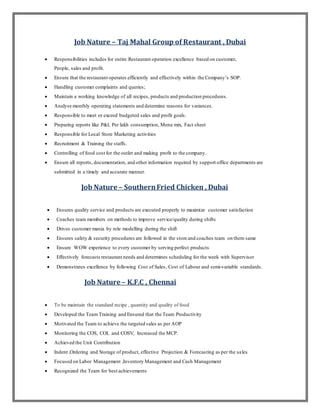 Job Nature – Taj Mahal Group of Restaurant , Dubai
 Responsibilities includes for entire Restaurant operation excellence based on customer,
People, sales and profit.
 Ensure that the restaurant operates efficiently and effectively within the Company’s SOP.
 Handling customer complaints and queries;
 Maintain a working knowledge of all recipes, products and production procedures.
 Analyse monthly operating statements and determine reasons for variances.
 Responsible to meet or exceed budgeted sales and profit goals.
 Preparing reports like P&l, Per lakh consumption, Menu mix, Fact sheet
 Responsible for Local Store Marketing activities
 Recruitment & Training the staffs.
 Controlling of food cost for the outlet and making profit to the company.
 Ensure all reports, documentation, and other information required by support office departments are
submitted in a timely and accurate manner.
Job Nature – SouthernFried Chicken , Dubai
 Ensures quality service and products are executed properly to maximize customer satisfaction
 Coaches team members on methods to improve service/quality during shifts
 Drives customer mania by role modelling during the shift
 Ensures safety & security procedures are followed in the store and coaches team on them same
 Ensure WOW experience to every customer by serving perfect products
 Effectively forecasts restaurant needs and determines scheduling for the week with Supervisor
 Demonstrates excellence by following Cost of Sales, Cost of Labour and semi-variable standards.
Job Nature – K.F.C , Chennai
 To be maintain the standard recipe , quantity and quality of food
 Developed the Team Training and Ensured that the Team Productivity
 Motivated the Team to achieve the targeted sales as per AOP
 Monitoring the COS, COL and COSV, Increased the MCP.
 Achieved the Unit Contribution
 Indent ,Ordering and Storage of product, effective Projection & Forecasting as per the sales
 Focused on Labor Management ,Inventory Management and Cash Management
 Recognized the Team for best achievements
 