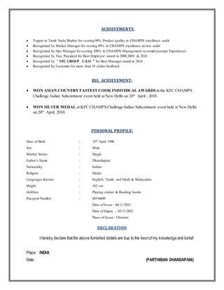 ACHIEVEMENTS:
 Topper in Tamil Nadu Market for scoring 99% Product quality in CHAMPS excellence audit
 Recognized by Market Manager for scoring 89% in CHAMPS excellence review audit
 Recognized by Ops Manager for scoring 100% in CHAMPS Management system(Customer Experience)
 Recognized by Vice President for Best Employee award in 2008,2009 & 2010
 Recognized by “ SFC GROUP C.E.O ” for Best Manager award in 2014
 Recognized by Customer for more than 10 online feedback
BIG ACHIEVEMENT:
 WON ASIAN COUNTRYFASTEST COOK INDIVIDUALAWARDS in the KFC CHAMPS
Challenge Indian Subcontinent event held at New Delhi on 20th
April , 2010 .
 WON SILVER MEDAL at KFC CHAMPS Challenge Indian Subcontinent event held at New Delhi
on 20th
April, 2010.
PERSONAL PROFILE:
Date of Birth : 15th April 1990
Sex : Male
Marital Status : Single
Father’s Name : Dhandapani
Nationality : Indian
Religion : Hindu
Languages Known : English, Tamil, and Hindi & Malayalam
Height : 162 cm
Hobbies : Playing cricket & Reading books
Passport Number : J8534049
Date of Issue – 04/11/2011
Date of Expiry – 03/11/2021
Place of Issue – Chennai
DECLARATION
I hereby declare thatthe above furnished details are true to the bestofmy knowledge and belief.
Place: INDIA
Date: (PARTHIBAN DHANDAPANI)
 