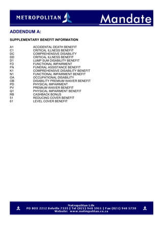 ADDENDUM A:
SUPPLEMENTARY BENEFIT INFORMATION
A1 ACCIDENTAL DEATH BENEFIT
C1 CRITICAL ILLNESS BENEFIT
DC COMPREHENSIVE DISABILITY
DD CRITICAL ILLNESS BENEFIT
D1 LUMP SUM DISABILITY BENEFIT
FD FUNCTIONAL IMPAIRMENT
FN FUNERAL ASSISTANCE BENEFIT
K1 COMPREHENSIVE DISABILITY BENEFIT
N1 FUNCTIONAL IMPAIRMENT BENEFIT
OA OCCUPATIONAL DISABILITY
OB DISABILITY PREMIUM WAIVER BENEFIT
PD PHYSICAL IMPAIRMENT
PV PREMIUM WAIVER BENEFIT
Q1 PHYSICAL IMPAIRMENT BENEFIT
RB CASHBACK BONUS
51 REDUCING COVER BENEFIT
61 LEVEL COVER BENEFIT
 
