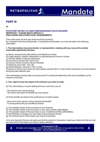 PART IX
18
STATUTORY NOTICE TO LONG-TERM INSURANCE POLICYHOLDERS
IMPORTANT - PLEASE READ CAREFULLY
DISCLOSURE AND OTHER LEGAL REQUIREMENTS
(This notice does not form part of the Insurance Contract)
As a long-term insurance policyholder, or prospective policyholder, you have the right to the following
information:
1. The intermediary (insurance broker or representative ) dealing with you must at the earliest
reasonable opportunity disclose:
(a) Name, physical and postal address and telephone number.
(b) Legal capacity: whether independent or representing and insurer or broker.
(c) Concise details of relevant experience.
(d) Insurance products that may be sold.
(e) Insurers whose products may be marketed.
(f) Indemnity cover held - Yes / No.
(g) Shareholdings in insurers if 10% or more.
(h) Name of insurers from which the intermediary received 30% or more of total commission and remuneration
during the past calendar year.
(The intermediary must be able to produce proof of contractual relationship with and accreditation by the
insurers concerned.)
2. Your right to know the impact of the decision you elect to make:
(a) The intermediary or insurer dealing with you must inform you of:
- The premium you may be paying.
- The nature and extent of benefits you may receive.
(b) If the benefits are linked to the performance of certain assets:
- How much of the premium will go towards the benefit?
- To what portfolio will your benefits be linked?
(c) The possible impact of this purchase on your finances.
(d) The possible impact of this purchase on your other policies (affordability).
(e) The possible impact of this purchase on your investment portfolio (affordability).
(f) The flexibility of changes you may make to the proposed contract.
(g) The contract terms of the product you intend to purchase.
( it is very important that you are quite sure that the product or transaction meets your needs and that you feel
you have all the information you need to make a decision.)
 