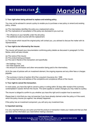 3. Your right when being advised to replace and existing policy.
You may not be advised to cancel a policy to enable you to purchase a new policy or amend and existing
policy, unless:
(a) The intermediary identifies the policy as a replacement policy.
(b) The implications of cancellation of the policy are disclosed to you such as:
- The influence on your benefits under the old policy.
- The additional costs incurred with the replacement.
(c) The insurer which issued the original policy will contact you, you advised to discuss the matter with its
representative.
4. Your right to be informed by the insurer.
The insurer will forward your documentation confirming policy details as discussed in paragraph 2 of this
Notice, which will also include:
(a) The name of the insurer.
(b) The product being purchased.
(c) The cost in Rands of the transaction and specifically:
- the loadings, if any;
- the initial expense; and
- the amount of commission and other remuneration being paid to the intermediary.
(d) In the case of policies with an investment element, the ongoing expense and any other fees or charges
payable.
- The summary in terms of section 48 of the Long-term Insurance Act, 1998.
- The contact number and address of the complaints and compliance offices of the insurer.
5. Your right to cancel the transaction.
In most cases, you have the right to cancel a policy in writing within 30 days after receipt of the summary
contemplated in section 48 from the insurer. The same applies to certain changes you may make to a policy.
The insurer is obliged to confirm to you whether you have this right and to explain how to exercise it.
Please bear in mind that you may not exercise if you have already claimed under the policy or if the event,
which the policy insures you against, has already happened.
If the policy has an investment component, you will carry any investment loss.
6. Important warning
It is very important that you are quite sure that the product or transaction meets your needs and that you feel
you have all the information you need before making a decision.
 
