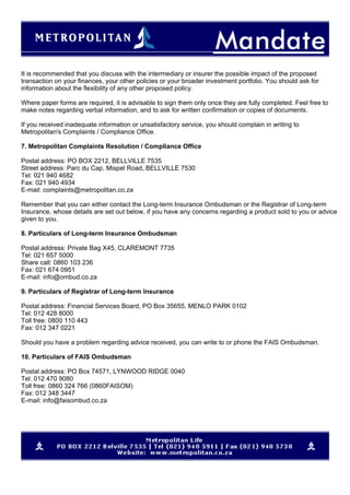 It is recommended that you discuss with the intermediary or insurer the possible impact of the proposed
transaction on your finances, your other policies or your broader investment portfolio. You should ask for
information about the flexibility of any other proposed policy.
Where paper forms are required, it is advisable to sign them only once they are fully completed. Feel free to
make notes regarding verbal information, and to ask for written confirmation or copies of documents.
If you received inadequate information or unsatisfactory service, you should complain in writing to
Metropolitan's Complaints / Compliance Office.
7. Metropolitan Complaints Resolution / Compliance Office
Postal address: PO BOX 2212, BELLVILLE 7535
Street address: Parc du Cap, Mispel Road, BELLVILLE 7530
Tel: 021 940 4682
Fax: 021 940 4934
E-mail: complaints@metropolitan.co.za
Remember that you can either contact the Long-term Insurance Ombudsman or the Registrar of Long-term
Insurance, whose details are set out below, if you have any concerns regarding a product sold to you or advice
given to you.
8. Particulars of Long-term Insurance Ombudsman
Postal address: Private Bag X45, CLAREMONT 7735
Tel: 021 657 5000
Share call: 0860 103 236
Fax: 021 674 0951
E-mail: info@ombud.co.za
9. Particulars of Registrar of Long-term Insurance
Postal address: Financial Services Board, PO Box 35655, MENLO PARK 0102
Tel: 012 428 8000
Toll free: 0800 110 443
Fax: 012 347 0221
Should you have a problem regarding advice received, you can write to or phone the FAIS Ombudsman.
10. Particulars of FAIS Ombudsman
Postal address: PO Box 74571, LYNWOOD RIDGE 0040
Tel: 012 470 9080
Toll free: 0860 324 766 (0860FAISOM)
Fax: 012 348 3447
E-mail: info@faisombud.co.za
 