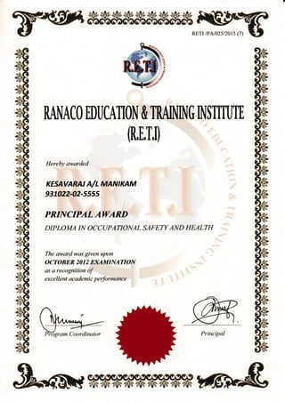 RETr /PA/02s/2015 (7)
RANACO EDIICATION & TRAJIIING INSTITUTE
(R,[,T,1]
Hereby aworded
KESAVARN A/L MANIKAM
937022-42-555s
PRINCIPAL AWARD
DIPLOMA IN OCCT]PATIONAL SAFETT'AND HEALTH
The owardwas given upon
OCTOBER 2CI12 EruMINATION
as a recognition ol'
exce llent academic performance
Pilgram Coordinator Principal
*
'x
.,qag
elS
 
