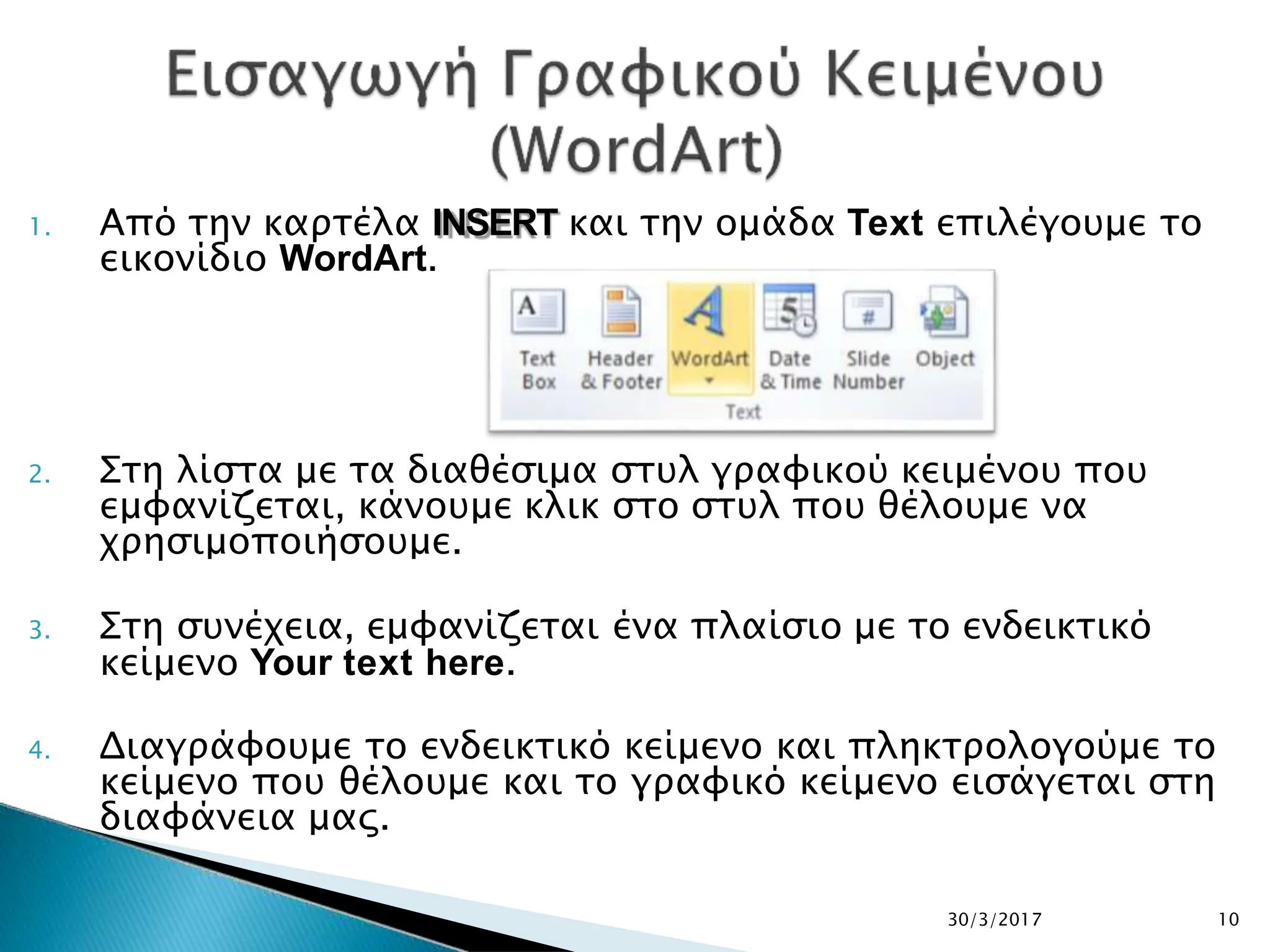 1. Από την καρτέλα INSERT και την ομάδα Text επιλέγουμε το
εικονίδιο WordArt.
2. Στη λίστα με τα διαθέσιμα στυλ γραφικού κειμένου που
εμφανίζεται, κάνουμε κλικ στο στυλ που θέλουμε να
χρησιμοποιήσουμε.
3. Στη συνέχεια, εμφανίζεται ένα πλαίσιο με το ενδεικτικό
κείμενο Your text here.
4. Διαγράφουμε το ενδεικτικό κείμενο και πληκτρολογούμε το
κείμενο που θέλουμε και το γραφικό κείμενο εισάγεται στη
διαφάνεια μας.
30/3/2017 10
 