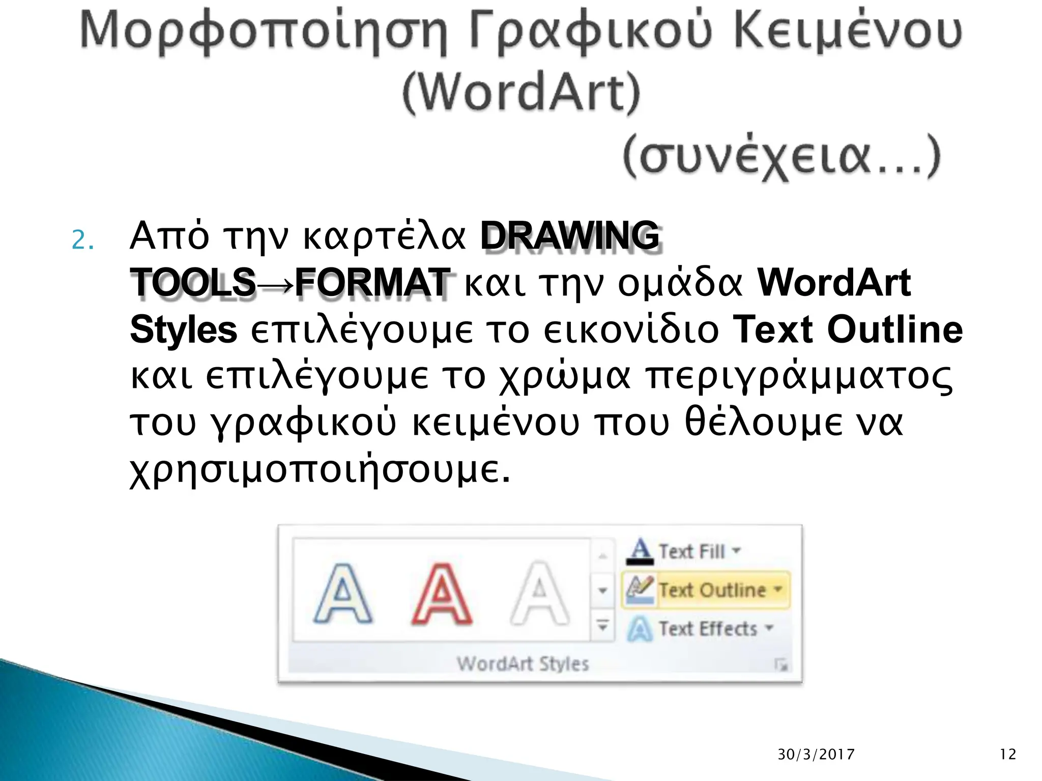 2. Από την καρτέλα DRAWING
TOOLS→FORMAT και την ομάδα WordArt
Styles επιλέγουμε το εικονίδιο Text Outline
και επιλέγουμε το χρώμα περιγράμματος
του γραφικού κειμένου που θέλουμε να
χρησιμοποιήσουμε.
30/3/2017 12
 