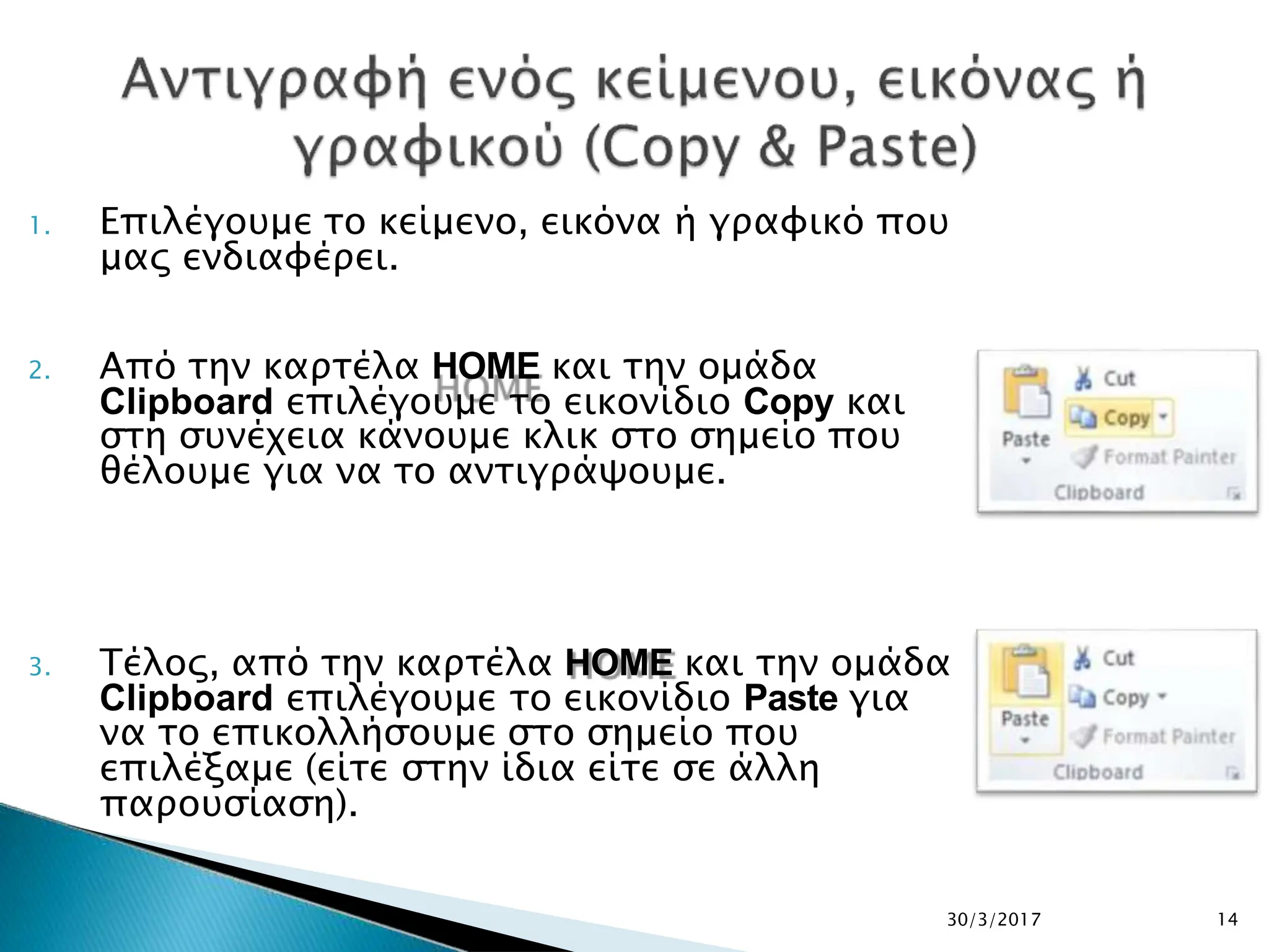 1. Επιλέγουμε το κείμενο, εικόνα ή γραφικό που
μας ενδιαφέρει.
2. Από την καρτέλα HOME και την ομάδα
Clipboard επιλέγουμε το εικονίδιο Copy και
στη συνέχεια κάνουμε κλικ στο σημείο που
θέλουμε για να το αντιγράψουμε.
3. Τέλος, από την καρτέλα HOME και την ομάδα
Clipboard επιλέγουμε το εικονίδιο Paste για
να το επικολλήσουμε στο σημείο που
επιλέξαμε (είτε στην ίδια είτε σε άλλη
παρουσίαση).
30/3/2017 14
 