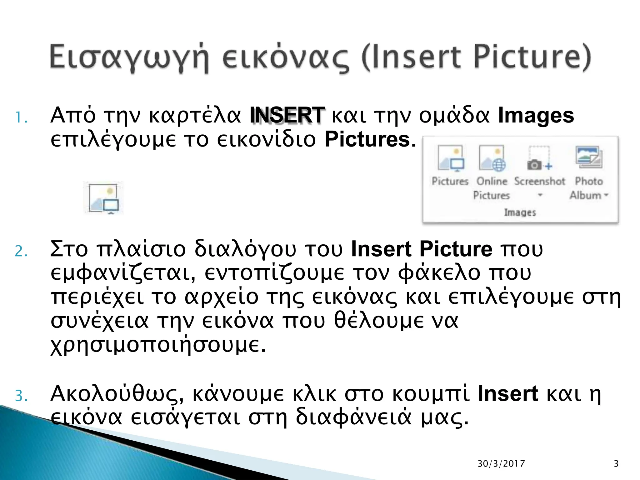 1. Από την καρτέλα INSERT και την ομάδα Images
επιλέγουμε το εικονίδιο Pictures.
2. Στο πλαίσιο διαλόγου του Insert Picture που
εμφανίζεται, εντοπίζουμε τον φάκελο που
περιέχει το αρχείο της εικόνας και επιλέγουμε στη
συνέχεια την εικόνα που θέλουμε να
χρησιμοποιήσουμε.
3. Ακολούθως, κάνουμε κλικ στο κουμπί Insert και η
εικόνα εισάγεται στη διαφάνειά μας.
30/3/2017 3
 