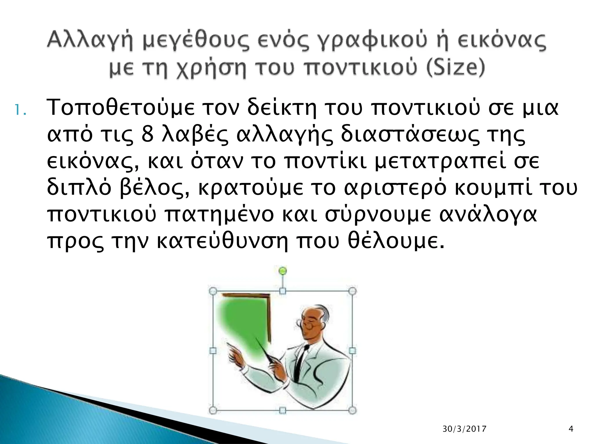 1. Τοποθετούμε τον δείκτη του ποντικιού σε μια
από τις 8 λαβές αλλαγής διαστάσεως της
εικόνας, και όταν το ποντίκι μετατραπεί σε
διπλό βέλος, κρατούμε το αριστερό κουμπί του
ποντικιού πατημένο και σύρνουμε ανάλογα
προς την κατεύθυνση που θέλουμε.
30/3/2017 4
 