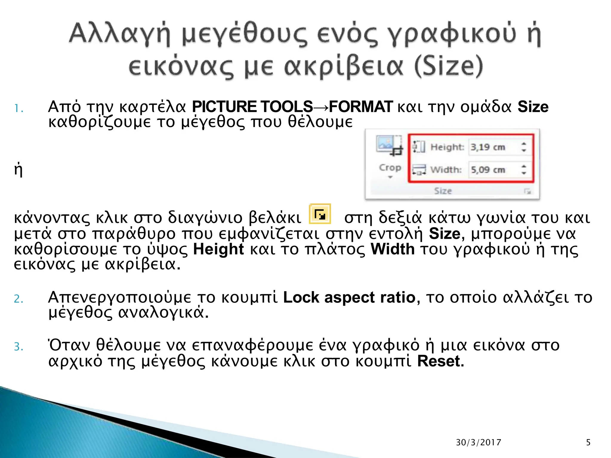 1. Από την καρτέλα PICTURE TOOLS→FORMAT και την ομάδα Size
καθορίζουμε το μέγεθος που θέλουμε
ή
κάνοντας κλικ στο διαγώνιο βελάκι στη δεξιά κάτω γωνία του και
μετά στο παράθυρο που εμφανίζεται στην εντολή Size, μπορούμε να
καθορίσουμε το ύψος Height και το πλάτος Width του γραφικού ή της
εικόνας με ακρίβεια.
2. Απενεργοποιούμε το κουμπί Lock aspect ratio, το οποίο αλλάζει το
μέγεθος αναλογικά.
3. Όταν θέλουμε να επαναφέρουμε ένα γραφικό ή μια εικόνα στο
αρχικό της μέγεθος κάνουμε κλικ στο κουμπί Reset.
30/3/2017 5
 
