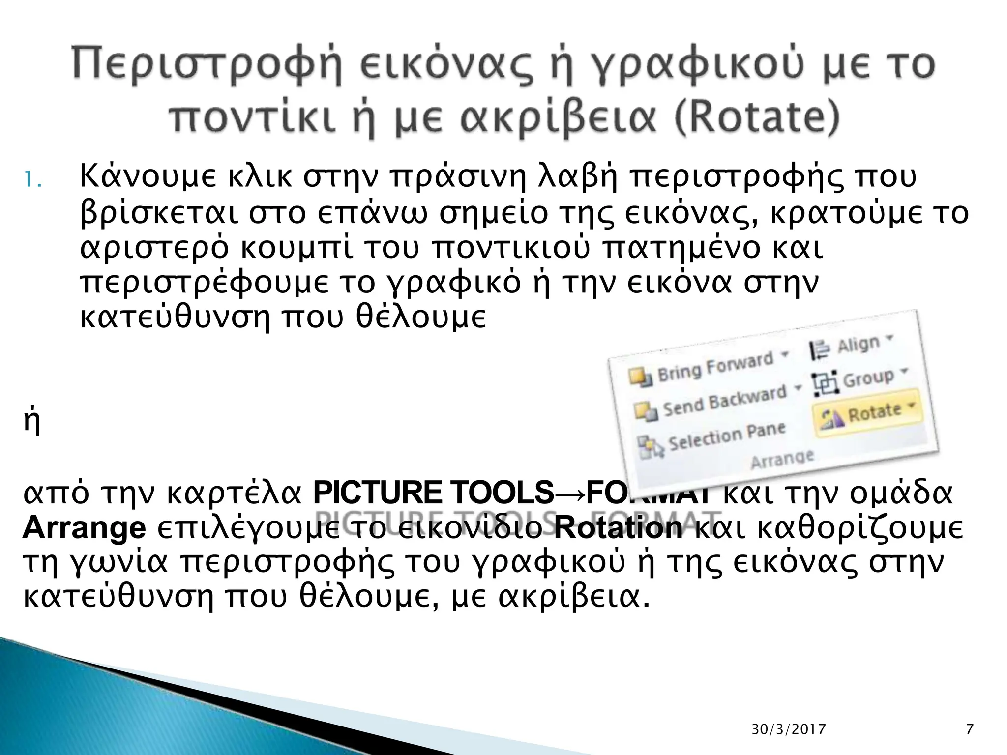 1. Κάνουμε κλικ στην πράσινη λαβή περιστροφής που
βρίσκεται στο επάνω σημείο της εικόνας, κρατούμε το
αριστερό κουμπί του ποντικιού πατημένο και
περιστρέφουμε το γραφικό ή την εικόνα στην
κατεύθυνση που θέλουμε
ή
από την καρτέλα PICTURE TOOLS→FORMAT και την ομάδα
Arrange επιλέγουμε το εικονίδιο Rotation και καθορίζουμε
τη γωνία περιστροφής του γραφικού ή της εικόνας στην
κατεύθυνση που θέλουμε, με ακρίβεια.
30/3/2017 7
 