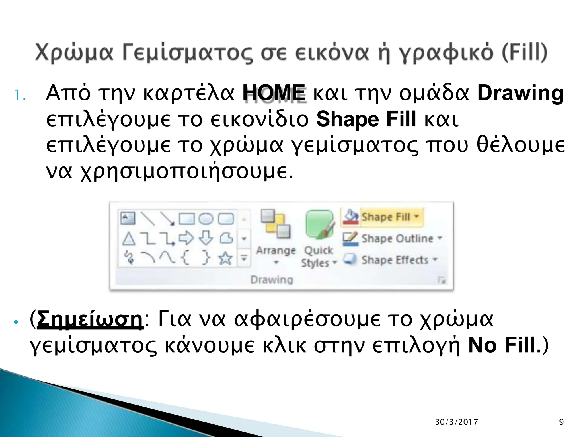 1. Από την καρτέλα HOME και την ομάδα Drawing
επιλέγουμε το εικονίδιο Shape Fill και
επιλέγουμε το χρώμα γεμίσματος που θέλουμε
να χρησιμοποιήσουμε.
⦁ (Σημείωση: Για να αφαιρέσουμε το χρώμα
γεμίσματος κάνουμε κλικ στην επιλογή No Fill.)
30/3/2017 9
 