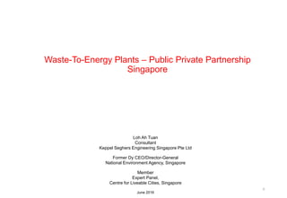 Waste-To-Energy Plants – Public Private Partnership
Singapore
0
Loh Ah Tuan
Consultant
Keppel Seghers Engineering Singapore Pte Ltd
Former Dy CEO/Director-General
National Environment Agency, Singapore
Member
Expert Panel,
Centre for Liveable Cities, Singapore
June 2016
 