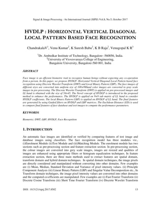 Signal & Image Processing : An International Journal (SIPIJ) Vol.8, No.5, October 2017
DOI : 10.5121/sipij.2017.8502 13
HVDLP : HORIZONTAL VERTICAL DIAGONAL
LOCAL PATTERN BASED FACE RECOGNITION
ChandrakalaV1
, Venu Kumar2
, K Suresh Babu2
, K B Raja2
, Venugopal K R3
1
Dr. Ambedkar Institute of Technology, Bangalore -560056, India.
2
University of Visvesvaraya College of Engineering,
Bangalore University, Bangalore-560 001, India
ABSTRACT
Face image is an efficient biometric trait to recognize human beings without expecting any co-operation
from a person. In this paper, we propose HVDLP: Horizontal Vertical Diagonal Local Pattern based face
recognition using Discrete Wavelet Transform (DWT) and Local Binary Pattern (LBP). The face images of
different sizes are converted into uniform size of 108×990and color images are converted to gray scale
images in pre-processing. The Discrete Wavelet Transform (DWT) is applied on pre-processed images and
LL band is obtained with the size of 54×45. The Novel concept of HVDLP is introduced in the proposed
method to enhance the performance. The HVDLP is applied on 9×9 sub matrix of LL band to consider
HVDLP coefficients. The local Binary Pattern (LBP) is applied on HVDLP of LL band. The final features
are generated by using Guided filters on HVDLP and LBP matrices. The Euclidean Distance (ED) is used
to compare final features of face database and test images to compute the performance parameters.
KEYWORDS
Biometric; DWT, LBP, HVDLP, Face Recognition
1. INTRODUCTION
An automatic face images are identified or verified by comparing features of test image and
database images using classifiers. The face recognition model has three modules viz.,
(i)Enrolment Module (ii)Test Module and (iii)Matching Module. The enrolment module has two
sections such as pre-processing section and feature extraction section. In pre-processing section,
the colour images are converted into grey scale images, images are resized and qualities of
images are enhanced using appropriate filters or histogram equalization techniques. In feature
extraction section, there are three main methods used to extract features are spatial domain,
transform domain and hybrid domain techniques. In spatial domain techniques, the image pixels
are directly considered and manipulated without converting into other domains. Few examples
are (i) Mean, Median, Standard Deviation and Variance of pixel intensity values. (ii) Principle
Component Analysis (iii) Linear Binary Pattern (LBP) and Singular Value Decomposition etc., In
Transform domain techniques, the image pixel intensity values are converted into other domains
and the computed co-efficients are manipulated. Few examples are (i) Fast Fourier Transform (ii)
Discrete Cosine Transform (iii) Short Time Fourier Transform (iv) Discrete Wavelet Transform
 