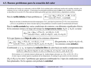 4.3. Buenos problemas para la ecuación del calor
El problema de Cauchy no es adecuado a toda las EDPs. En la realidad salen condiciones mucho más variadas: iniciales y de
contorno a la vez, o sólo de contorno... Conozcamos los principales problemas para el calor en dos variables. [Los de Laplace
se describen en la sección 4.5]. Para cada uno habría que probar que tiene solución única y dependencia continua.
Para la varilla infinita el buen problema es: (P1)
n
ut −kuxx =F (x, t) , x ∈ R , t >0
u(x, 0) =f (x) , u acotada
.
Basta un solo dato, la distribución inicial de temperaturas f (x) , para fijar las posteriores

t =0 es una característica
y (P) no es un problema de valores iniciales típico

. Este problema se resuelve usando la transformada de Fourier.
Para la varilla acotada hay varias condiciones de contorno, con diferentes significados físicos.
Si los extremos toman a lo largo del tiempo las temperaturas dadas h0 (t) y hL (t) se tiene:
(P2)
n
ut − kuxx = F (x, t) , x ∈ (0, L), t 0
u(x,0) =f (x) , u(0, t) =h0 (t) , u(L, t) =hL (t)
.
Si lo que fijamos es el flujo de calor en los extremos obtenemos:
(P3)
n
ut − kuxx = F (x, t) , x ∈ (0, L), t 0
u(x,0) =f (x) , ux (0, t) =h0 (t), ux (L, t) =hL (t)
[En particular, si h0 (t) =hL (t) =0 ,
los extremos están aislados].
Combinando u y ux se expresa la radiación libre de calor hacia un medio a temperatura dada:
u(0, t) −aux (0, t) =h0 (t) ó u(L, t)+bux (L, t) =hL (t) , con a, b 0 .
[Si el extremo x =L está más (menos) caliente que hL irradia (chupa) calor pues ux = (hL−u)/b 0 ( 0 ) y
el calor viaja en sentido opuesto al gradiente de las temperaturas. Es análogo lo que ocurre en el otro extremo].
(P2) ó (P3) (y los otros 7 problemas que aparecen combinando los 3 tipos de condiciones) están
bien planteados. En los apuntes está probada la unicidad.
Pepe Aranda ecuación del calor - 1/14
 