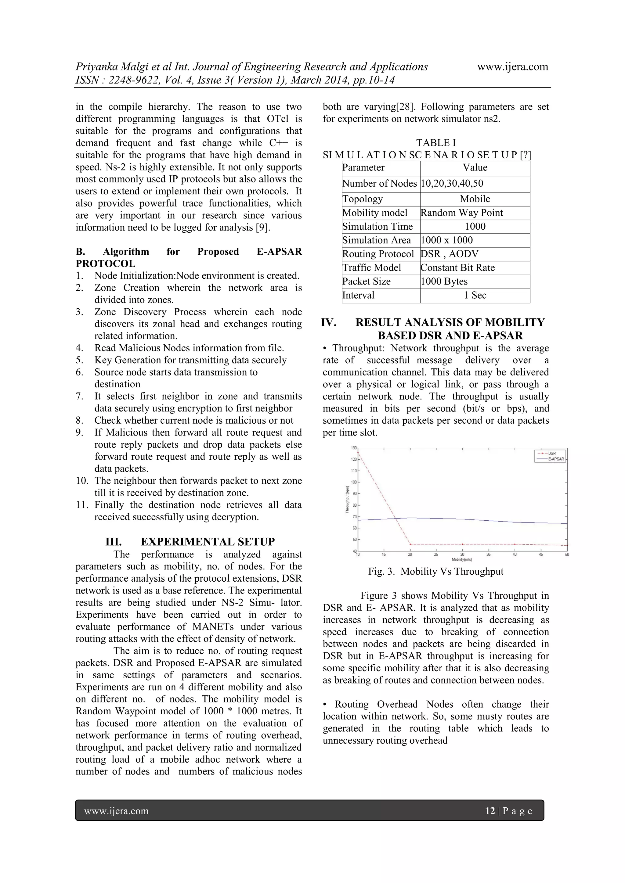 Priyanka Malgi et al Int. Journal of Engineering Research and Applications www.ijera.com
ISSN : 2248-9622, Vol. 4, Issue 3( Version 1), March 2014, pp.10-14
www.ijera.com 12 | P a g e
in the compile hierarchy. The reason to use two
different programming languages is that OTcl is
suitable for the programs and configurations that
demand frequent and fast change while C++ is
suitable for the programs that have high demand in
speed. Ns-2 is highly extensible. It not only supports
most commonly used IP protocols but also allows the
users to extend or implement their own protocols. It
also provides powerful trace functionalities, which
are very important in our research since various
information need to be logged for analysis [9].
B. Algorithm for Proposed E-APSAR
PROTOCOL
1. Node Initialization:Node environment is created.
2. Zone Creation wherein the network area is
divided into zones.
3. Zone Discovery Process wherein each node
discovers its zonal head and exchanges routing
related information.
4. Read Malicious Nodes information from file.
5. Key Generation for transmitting data securely
6. Source node starts data transmission to
destination
7. It selects first neighbor in zone and transmits
data securely using encryption to first neighbor
8. Check whether current node is malicious or not
9. If Malicious then forward all route request and
route reply packets and drop data packets else
forward route request and route reply as well as
data packets.
10. The neighbour then forwards packet to next zone
till it is received by destination zone.
11. Finally the destination node retrieves all data
received successfully using decryption.
III. EXPERIMENTAL SETUP
The performance is analyzed against
parameters such as mobility, no. of nodes. For the
performance analysis of the protocol extensions, DSR
network is used as a base reference. The experimental
results are being studied under NS-2 Simu- lator.
Experiments have been carried out in order to
evaluate performance of MANETs under various
routing attacks with the effect of density of network.
The aim is to reduce no. of routing request
packets. DSR and Proposed E-APSAR are simulated
in same settings of parameters and scenarios.
Experiments are run on 4 different mobility and also
on different no. of nodes. The mobility model is
Random Waypoint model of 1000 * 1000 metres. It
has focused more attention on the evaluation of
network performance in terms of routing overhead,
throughput, and packet delivery ratio and normalized
routing load of a mobile adhoc network where a
number of nodes and numbers of malicious nodes
both are varying[28]. Following parameters are set
for experiments on network simulator ns2.
TABLE I
SI M U L AT I O N SC E NA R I O SE T U P [?]
Parameter Value
Number of Nodes 10,20,30,40,50
Topology Mobile
Mobility model Random Way Point
ModelSimulation Time 1000
Simulation Area 1000 x 1000
Routing Protocol DSR , AODV
Traffic Model Constant Bit Rate
Packet Size 1000 Bytes
Interval 1 Sec
IV. RESULT ANALYSIS OF MOBILITY
BASED DSR AND E-APSAR
• Throughput: Network throughput is the average
rate of successful message delivery over a
communication channel. This data may be delivered
over a physical or logical link, or pass through a
certain network node. The throughput is usually
measured in bits per second (bit/s or bps), and
sometimes in data packets per second or data packets
per time slot.
Fig. 3. Mobility Vs Throughput
Figure 3 shows Mobility Vs Throughput in
DSR and E- APSAR. It is analyzed that as mobility
increases in network throughput is decreasing as
speed increases due to breaking of connection
between nodes and packets are being discarded in
DSR but in E-APSAR throughput is increasing for
some specific mobility after that it is also decreasing
as breaking of routes and connection between nodes.
• Routing Overhead Nodes often change their
location within network. So, some musty routes are
generated in the routing table which leads to
unnecessary routing overhead
 