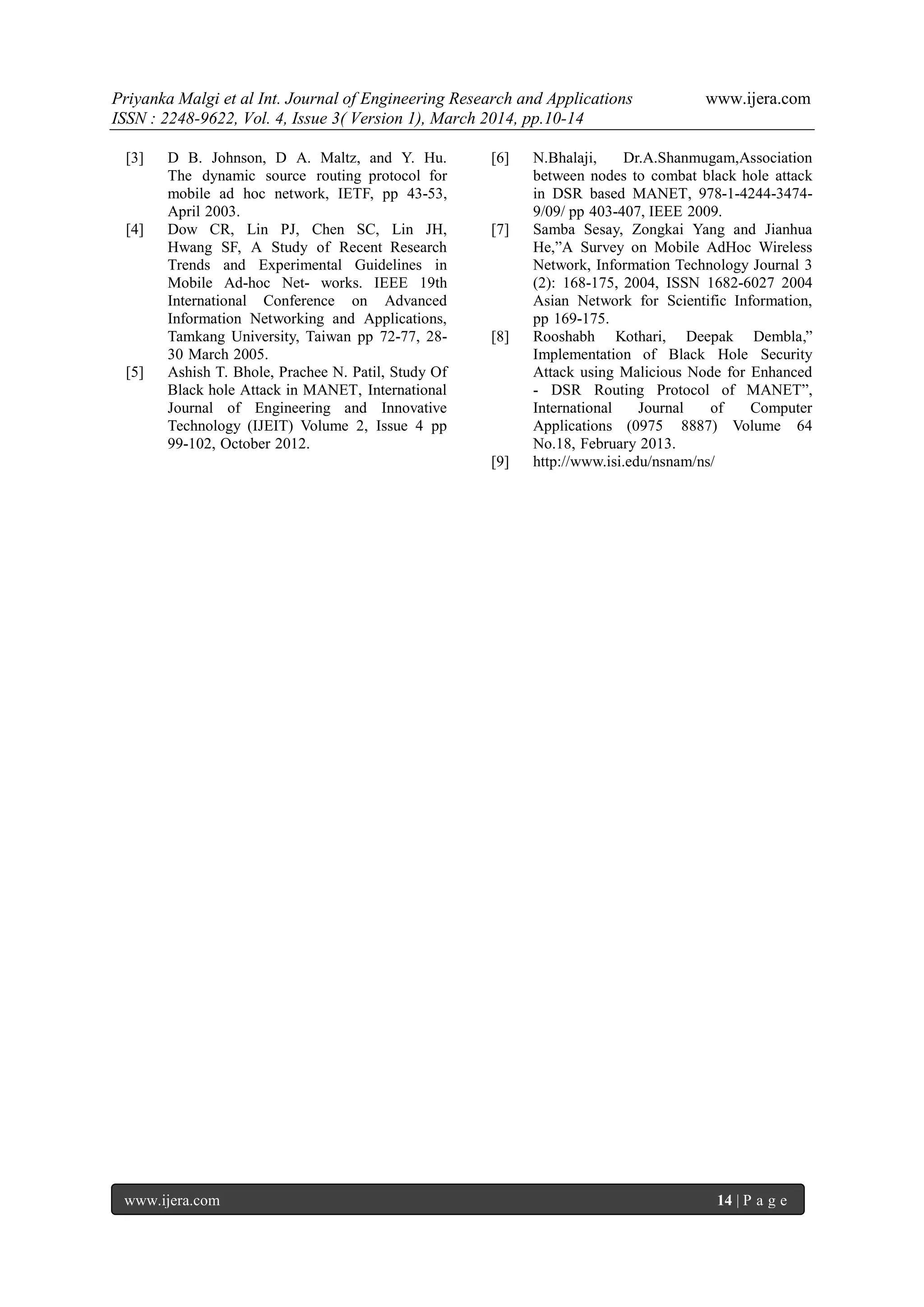 Priyanka Malgi et al Int. Journal of Engineering Research and Applications www.ijera.com
ISSN : 2248-9622, Vol. 4, Issue 3( Version 1), March 2014, pp.10-14
www.ijera.com 14 | P a g e
[3] D B. Johnson, D A. Maltz, and Y. Hu.
The dynamic source routing protocol for
mobile ad hoc network, IETF, pp 43-53,
April 2003.
[4] Dow CR, Lin PJ, Chen SC, Lin JH,
Hwang SF, A Study of Recent Research
Trends and Experimental Guidelines in
Mobile Ad-hoc Net- works. IEEE 19th
International Conference on Advanced
Information Networking and Applications,
Tamkang University, Taiwan pp 72-77, 28-
30 March 2005.
[5] Ashish T. Bhole, Prachee N. Patil, Study Of
Black hole Attack in MANET, International
Journal of Engineering and Innovative
Technology (IJEIT) Volume 2, Issue 4 pp
99-102, October 2012.
[6] N.Bhalaji, Dr.A.Shanmugam,Association
between nodes to combat black hole attack
in DSR based MANET, 978-1-4244-3474-
9/09/ pp 403-407, IEEE 2009.
[7] Samba Sesay, Zongkai Yang and Jianhua
He,”A Survey on Mobile AdHoc Wireless
Network, Information Technology Journal 3
(2): 168-175, 2004, ISSN 1682-6027 2004
Asian Network for Scientific Information,
pp 169-175.
[8] Rooshabh Kothari, Deepak Dembla,”
Implementation of Black Hole Security
Attack using Malicious Node for Enhanced
- DSR Routing Protocol of MANET”,
International Journal of Computer
Applications (0975 8887) Volume 64
No.18, February 2013.
[9] http://www.isi.edu/nsnam/ns/
 