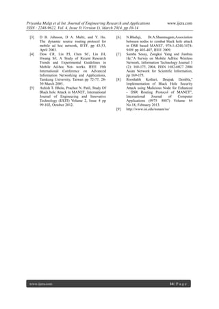 Priyanka Malgi et al Int. Journal of Engineering Research and Applications www.ijera.com
ISSN : 2248-9622, Vol. 4, Issue 3( Version 1), March 2014, pp.10-14
www.ijera.com 14 | P a g e
[3] D B. Johnson, D A. Maltz, and Y. Hu.
The dynamic source routing protocol for
mobile ad hoc network, IETF, pp 43-53,
April 2003.
[4] Dow CR, Lin PJ, Chen SC, Lin JH,
Hwang SF, A Study of Recent Research
Trends and Experimental Guidelines in
Mobile Ad-hoc Net- works. IEEE 19th
International Conference on Advanced
Information Networking and Applications,
Tamkang University, Taiwan pp 72-77, 28-
30 March 2005.
[5] Ashish T. Bhole, Prachee N. Patil, Study Of
Black hole Attack in MANET, International
Journal of Engineering and Innovative
Technology (IJEIT) Volume 2, Issue 4 pp
99-102, October 2012.
[6] N.Bhalaji, Dr.A.Shanmugam,Association
between nodes to combat black hole attack
in DSR based MANET, 978-1-4244-3474-
9/09/ pp 403-407, IEEE 2009.
[7] Samba Sesay, Zongkai Yang and Jianhua
He,”A Survey on Mobile AdHoc Wireless
Network, Information Technology Journal 3
(2): 168-175, 2004, ISSN 1682-6027 2004
Asian Network for Scientific Information,
pp 169-175.
[8] Rooshabh Kothari, Deepak Dembla,”
Implementation of Black Hole Security
Attack using Malicious Node for Enhanced
- DSR Routing Protocol of MANET”,
International Journal of Computer
Applications (0975 8887) Volume 64
No.18, February 2013.
[9] http://www.isi.edu/nsnam/ns/
 