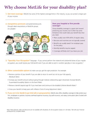 Why choose MetLife for your disability plan?
1.	Get more coverage. MetLife has some of the highest coverage limits in the industry, so you can protect a larger part
of your income.
2.	Competitive premiums and potential discounts
through select associations or MultiLife groups
(3+ people).1
3.	“Specialty Your Occupation” language – If you cannot perform the material and substantial duties of your regular
occupation, you could receive your full benefit even if you are able to work in another specialty or new occupation.2
4.	Other customizable options to make sure you get the right protection. For example:
	 •	Receive a portion of your benefit if you are able to return to work but not at your full capacity.
(Residual riders)
	 •	Increase your benefit amount without going through medical underwriting again (Automatic Increase Benefit,
Guaranteed Insurability Option or Life Event Rider).
	 •	Receive a benefit beyond age 65 if you have been and continue to be disabled (Lifetime Benefit Rider).3
	 •	Grow your benefit to keep pace with inflation (Cost of Living Adjustment riders)
5.	If you are in (or decide to go into) solo or group practice, MetLife also offers disability coverage to help protect your
firm, employees or partners: business overhead expense insurance, buy-sell insurance, and salary continuation plans funded with
disability insurance.
Does your hospital or firm provide
coverage?
Group disability coverage is a great start toward
protecting your income, but it often has some
limitations that could make your benefit less than
you need:
•	Plans usually cover 40%-60% of regular salary.
•	Bonuses and incentives are not typically covered.
•	Benefits are usually taxed if an employer pays
for the policy.
•	Monthly benefits may be capped.
•	Coverage will likely end if you leave your job.
Note: Policy features, riders and discounts are not available with all policies, for all occupation classes or in all states. Talk with your financial
professional for complete details.
 