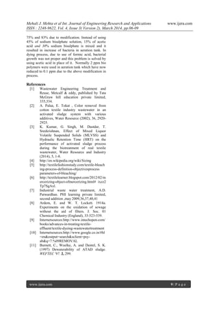Mehali J. Mehta et al Int. Journal of Engineering Research and Applications www.ijera.com
ISSN : 2248-9622, Vol. 4, Issue 3( Version 2), March 2014, pp.06-09
www.ijera.com 9 | P a g e
75% and 83% due to modification. Instead of using
45% of sodium bisulphate solution, 15% of acetic
acid and 30% sodium bisulphate is mixed and it
resulted in increase of bacteria in aeration tank. In
dying process, due to use of formic acid, bacterial
growth was not proper and this problem is solved by
using acetic acid in place of it. Normally 2 ppm bio
polymers were used in aeration tank which have now
reduced to 0.1 ppm due to the above modification in
process.
References
[1] Wastewater Engineering Treatment and
Reuse, Metcalf & eddy, published by Tata
McGraw hill education private limited,
335,334.
[2] A. Palaa, E. Tokat , Color removal from
cotton textile industry wastewater in an
activated sludge system with various
additives, Water Resource (2002), 36, 2920-
2925.
[3] K. Kumar, G. Singh, M. Dastdar, T.
Sreekrishnan, Effect of Mixed Liquor
Volatile Suspended Solids (MLVSS) and
Hydraulic Retention Time (HRT) on the
performance of activated sludge process
during the biotreatment of real textile
wastewater, Water Resource and Industry
(2014), 5, 1-8.
[4] http://en.wikipedia.org/wiki/Sizing
[5] http://textilefashionstudy.com/textile-bleach
ing-process-definition-objectivesprocess
parameters-of-bleaching/
[6] http://textilelearner.blogspot.com/2012/02/m
ercerizing-object-ofmercerizing.html# ixzz2
Tp7SgAxl.
[7] Industrial waste water treatment, A.D.
Patwardhan. PHI learning private limited,
second addition ,may 2009,36,37,40,41
[8] Ardem, E. and W. T. Lockett. 1914a.
Experiments on the oxidation of sewage
without the aid of filters. J. Soc. 01
Chemical Industry (England), 33:523-539.
[9] Internetsources:http://www.intechopen.com/
books/advances-in-treating-textile-
effluent/textile-dyeing-wastewatertreatment
[10] Internetsources:http://www.google.co.in/#hl
=en&output=search&sclient=psy-
ab&q=7.%09REMOVAL
[11] Burnett, C., Woelke, A. and Dentel, S. K.
(1997) Dewaterability of ATAD sludge.
WEFTEC '97. 2, 299.
 