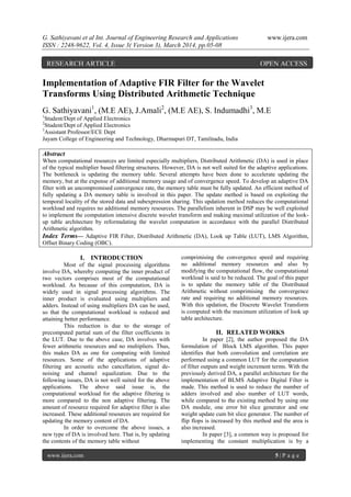G. Sathiyavani et al Int. Journal of Engineering Research and Applications www.ijera.com
ISSN : 2248-9622, Vol. 4, Issue 3( Version 3), March 2014, pp.05-08
www.ijera.com 5 | P a g e
Implementation of Adaptive FIR Filter for the Wavelet
Transforms Using Distributed Arithmetic Technique
G. Sathiyavani1
, (M.E AE), J.Amali2
, (M.E AE), S. Indumadhi3
, M.E
1
Student/Dept of Applied Electronics
2
Student/Dept of Applied Electronics
3
Assistant Professor/ECE Dept
Jayam College of Engineering and Technology, Dharmapuri DT, Tamilnadu, India
Abstract
When computational resources are limited especially multipliers, Distributed Arithmetic (DA) is used in place
of the typical multiplier based filtering structures. However, DA is not well suited for the adaptive applications.
The bottleneck is updating the memory table. Several attempts have been done to accelerate updating the
memory, but at the expense of additional memory usage and of convergence speed. To develop an adaptive DA
filter with an uncompromised convergence rate, the memory table must be fully updated. An efficient method of
fully updating a DA memory table is involved in this paper. The update method is based on exploiting the
temporal locality of the stored data and subexpression sharing. This updation method reduces the computational
workload and requires no additional memory resources. The parallelism inherent in DSP may be well exploited
to implement the computation intensive discrete wavelet transform and making maximal utilization of the look-
up table architecture by reformulating the wavelet computation in accordance with the parallel Distributed
Arithmetic algorithm.
Index Terms— Adaptive FIR Filter, Distributed Arithmetic (DA), Look up Table (LUT), LMS Algorithm,
Offset Binary Coding (OBC).
I. INTRODUCTION
Most of the signal processing algorithms
involve DA, whereby computing the inner product of
two vectors comprises most of the computational
workload. As because of this computation, DA is
widely used in signal processing algorithms. The
inner product is evaluated using multipliers and
adders. Instead of using multipliers DA can be used,
so that the computational workload is reduced and
attaining better performance.
This reduction is due to the storage of
precomputed partial sum of the filter coefficients in
the LUT. Due to the above case, DA involves with
fewer arithmetic resources and no multipliers. Thus,
this makes DA as one for computing with limited
resources. Some of the applications of adaptive
filtering are acoustic echo cancellation, signal de-
noising and channel equalization. Due to the
following issues, DA is not well suited for the above
applications. The above said issue is, the
computational workload for the adaptive filtering is
more compared to the non adaptive filtering. The
amount of resource required for adaptive filter is also
increased. These additional resources are required for
updating the memory content of DA.
In order to overcome the above issues, a
new type of DA is involved here. That is, by updating
the contents of the memory table without
comprimising the convergence speed and requiring
no additional memory resources and also by
modifying the computational flow, the computational
workload is said to be reduced. The goal of this paper
is to update the memory table of the Distributed
Arithmetic without comprimising the convergence
rate and requiring no additional memory resources.
With this updation, the Discrete Wavelet Transform
is computed with the maximum utilization of look up
table architecture.
II. RELATED WORKS
In paper [2], the author proposed the DA
formulation of Block LMS algorithm. This paper
identifies that both convolution and correlation are
performed using a common LUT for the computation
of filter outputs and weight increment terms. With the
previously derived DA, a parallel architecture for the
implementation of BLMS Adaptive Digital Filter is
made. This method is used to reduce the number of
adders involved and also number of LUT words,
while compared to the existing method by using one
DA module, one error bit slice generator and one
weight update cum bit slice generator. The number of
flip flops is increased by this method and the area is
also increased.
In paper [3], a common way is proposed for
implementing the constant multiplication is by a
RESEARCH ARTICLE OPEN ACCESS
 