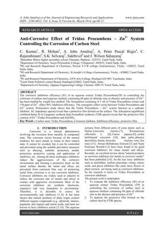 A. John Amalraj et al Int. Journal of Engineering Research and Applications www.ijera.com
ISSN : 2248-9622, Vol. 4, Issue 3( Version 6), March 2014, pp.06-12
www.ijera.com 6 | P a g e
Anti-Corrosive Effect of Tridax Procumbens – Zn2+
System
Controlling the Corrosion of Carbon Steel
C. Kumar1
, R. Mohan2
, A. John Amalraj3
, A. Peter Pascal Regis4
, C.
Rajarathinam4
, S.K. Selvaraj5
, Sakthivel6
and J. Wilson Sahayaraj7
1
Bharathiar Matric higher secondary school, Elumalai, Madurai - 625535, Tamil Nadu, India.
2
Department of Chemistry, Surya Polytechnic College, Villupuram - 605652, Tamil Nadu, India.
3
PG and Research Department of Chemistry, Periyar E.V.R college (Autonomous), Trichy - 620023, Tamil
Nadu, India.
4
PG and Research Department of Chemistry, St.Joseph’s College (Autonomous), Trichy - 620002, Tamil Nadu,
India.
5
PG and Research Department of Chemistry, GTN Arts College, Dindigul-624 005, Tamilnadu, India.
6
Tamil Nadu Pollution control Board, Dindugal-624003, Tamil Nadu, India.
7
Department of Chemistry, Jeppiaar Engineering College, Chennai- 600119, Tamil Nadu, India.
ABSTRACT
The corrosion inhibition efficiency (IE) of an aqueous extract Tridax Procumbens(TP) in controlling the
corrosion of carbon steel aqueous medium containing 60 ppm of chloride ions in absence and presence of Zn2+
has been studied by weight loss method. The formulation consisting of 1 ml of Tridax Procumbens extract and
150 ppm of Zn2+
offers 96% inhibition efficiency. The synergistic effect exists between Tridax Procumbens and
Zn2+
system. Polarization study shows that the Tridax Procumbens – Zn2+
system function as a cathodic
inhibitor. AC impedance spectra reveal that a protective film formed on the surface. The Adsorption equilibrium
exhibited better fit to Langmuir isotherm than Freundlich isotherm. FTIR spectra reveal that the protective film
consists of Fe2+
-Tridax Procumbens and Zn(OH)2.
Key Words : Carbon steel, Tridax Procumbens, Corrosion inhibitor, Inhibition efficiency, protective film.
I. INTRODUCTION
Corrosion is a natural phenomenon
involving the reversion from metallic to compound
state. The corrosion occurs because of the natural
tendency for most metals to return to their natural
state. It cannot be avoided, but it can be controlled
and prevented using the suitable preventive measures
such as alloying, cathodic protection, anodic
protection, protective coating and application of
inhibitors, etc. Among all these techniques inhibitors
reduce the aggressiveness of the corrosive
environment and forming a protective layer on the
metal surface thereby the metal and alloys are
prevented from corrosion One way of protecting
metal from corrosion is to use corrosion inhibitors.
Corrosion inhibitors are widely used in industry to
reduce the corrosion rate of metals and alloys in
contact with aggressive environment. Most of the
corrosion inhibitors are synthetic chemicals,
expensive and very hazardous to environment.
Therefore, it is desirable to source for
environmentally safe inhibitors [1–4]. It has been
shown that natural products of plant origin contain
different organic compounds (e.g., alkaloids, tannins,
pigments, and organic and amino acids, and most are
known to have inhibitive action [5, 6]). The aqueous
extracts from different parts of some plants such as
Henna, Lawsonia inermis [7], Rosmarinous
officinalis L. [8], Carica papaya [9], cordia
latifoliaand curcumin [10], date palm, phoenix
dactylifera, henna, lawsonia inermis, corn, Zea
mays [11], Atropa Belladonna Extract[12] and Nypa
Fruticans Wurmb [13] have been found to be good
corrosion inhibitors for many metals and alloys.
Recently, an excellent review about “natural products
as corrosion inhibitors for metals in corrosive media”
has been published [14]. So the less toxic inhibitors
such as molybdate, sodium gluconate, citrate, amino
acids, and green inhibitors like seed, stem, flower of
plant extracts are being used as corrosion inhibitors.
So the research is focus on Tridax Procumbens as
corrosion inhibitors.
The present work is undertaken:
1. To evaluate the inhibition efficiency (IE) of an
aqueous extract Tridax Procumbens (TP) in
controlling the corrosion of carbon steel in
aqueous medium containing 60 ppm of chloride
ions in the absence and presence of Zn2+
2. To analysis the protective film formed on the
carbon steel by FTIR spectra.
RESEARCH ARTICLE OPEN ACCESS
 