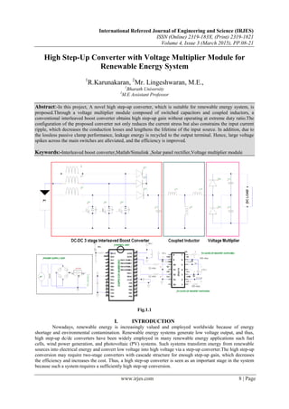 International Refereed Journal of Engineering and Science (IRJES)
ISSN (Online) 2319-183X, (Print) 2319-1821
Volume 4, Issue 3 (March 2015), PP.08-21
www.irjes.com 8 | Page
High Step-Up Converter with Voltage Multiplier Module for
Renewable Energy System
1
R.Karunakaran, 2
Mr. Lingeshwaran, M.E.,
1
Bharath University
2
M.E Assistant Professor
Abstract:-In this project, A novel high step-up converter, which is suitable for renewable energy system, is
proposed.Through a voltage multiplier module composed of switched capacitors and coupled inductors, a
conventional interleaved boost converter obtains high step-up gain without operating at extreme duty ratio.The
configuration of the proposed converter not only reduces the current stress but also constrains the input current
ripple, which decreases the conduction losses and lengthens the lifetime of the input source. In addition, due to
the lossless passive clamp performance, leakage energy is recycled to the output terminal. Hence, large voltage
spikes across the main switches are alleviated, and the efficiency is improved.
Keywords:-Interleaved boost converter,Matlab/Simulink ,Solar panel rectifier,Voltage multiplier module
Fig.1.1
I. INTRODUCTION
Nowadays, renewable energy is increasingly valued and employed worldwide because of energy
shortage and environmental contamination. Renewable energy systems generate low voltage output, and thus,
high step-up dc/dc converters have been widely employed in many renewable energy applications such fuel
cells, wind power generation, and photovoltaic (PV) systems. Such systems transform energy from renewable
sources into electrical energy and convert low voltage into high voltage via a step-up converter.The high step-up
conversion may require two-stage converters with cascade structure for enough step-up gain, which decreases
the efficiency and increases the cost. Thus, a high step-up converter is seen as an important stage in the system
because such a system requires a sufficiently high step-up conversion.
 