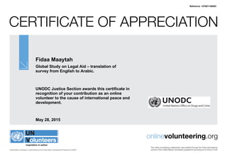 Certificate of Appreciation
United Nations Volunteers is administered by the United Nations Development Programme (UNDP)
onlinevolunteering.org
This online volunteering collaboration was enabled through the Online Volunteering
service of the United Nations Volunteers programme according to its Terms of Use
Fidaa Maaytah
Global Study on Legal Aid – translation of
survey from English to Arabic.
UNODC Justice Section awards this certificate in
recognition of your contribution as an online
volunteer to the cause of international peace and
development.
May 28, 2015
Reference: 1079071/58593
 