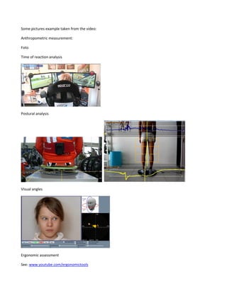 Some pictures example taken from the video:
Anthropometric measurement:
Foto
Time of reaction analysis
Postural analysis
Visual angles
Ergonomic assessment
See: www.youtube.com/ergonomictools
 