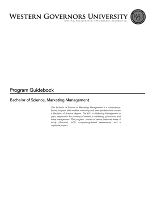 Program Guidebook
Bachelor of Science, Marketing Management
The Bachelor of Science in Marketing Management is a competency-
based program that enables marketing and sales professionals to earn
a Bachelor of Science degree. The B.S. in Marketing Management is
great preparation for a variety of careers in marketing, promotion, and
sales management. This program consists of twelve balanced areas of
study (domains), WGU competency-based assessments, and a
capstone project.
 