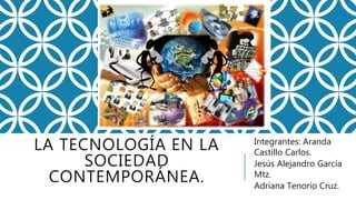 LA TECNOLOGÍA EN LA
SOCIEDAD
CONTEMPORÁNEA.
Integrantes: Aranda
Castillo Carlos.
Jesús Alejandro García
Mtz.
Adriana Tenorio Cruz.
 