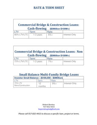 RATE	
  &	
  TERM	
  SHEET	
  
	
  
	
   	
  
	
   Robert	
  Benitez	
  	
  
917	
  832	
  4415	
  
Imperialcapitalg@aol.com	
  
Please	
  call	
  917-­‐832-­‐4415	
  to	
  discuss	
  a	
  specific	
  loan,	
  project	
  or	
  terms.	
  
	
  
	
  
	
  
	
  
Commercial	
  Bridge	
  &	
  Construction	
  Loans:	
  
Cash-­‐flowing	
  	
  	
  	
   ($5Million $100M+)	
  
LTV	
   Term	
   Rate	
   	
  
85% LTV/LTC
	
  
1-3 years	
  
6%+	
  
Interest-Only	
  
	
  
	
  
	
  
Commercial	
  Bridge	
  &	
  Construction	
  Loans:	
  	
  Non	
  
Cash-­‐flowing	
  	
  	
  	
  	
  ($5Million $100M+)	
  
LTV	
   Term	
   Rate	
   	
  
75% LTV/LTC
	
  
1-3 years	
  
7%+	
  
Interest-Only	
  
	
  
	
  
Small	
  Balance	
  Multi-­‐Family	
  Bridge	
  Loans	
  
Investor Small Balance - ($100,000 - $5Million)
LTV	
   Term	
   Rate	
   	
  
75% LTV
Reno/Construction 	
  
12
months	
  
9%+	
  
Interest-Only	
  
	
  
	
  
	
  
 