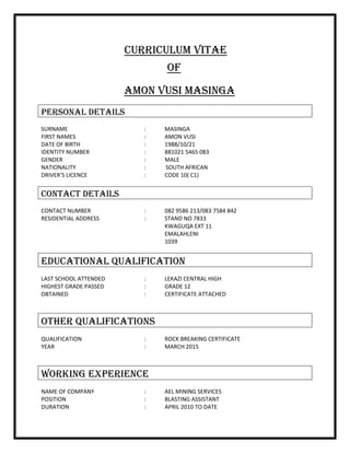 CURRICULUM VITAE
OF
AMON VUSI MASINGA
PERSONAL DETAILS
SURNAME : MASINGA
FIRST NAMES : AMON VUSI
DATE OF BIRTH : 1988/10/21
IDENTITY NUMBER : 881021 5465 083
GENDER : MALE
NATIONALITY : SOUTH AFRICAN
DRIVER’S LICENCE : CODE 10( C1)
CONTACT DETAILS
CONTACT NUMBER : 082 9586 213/083 7584 842
RESIDENTIAL ADDRESS : STAND NO 7833
KWAGUQA EXT 11
EMALAHLENI
1039
EDUCATIONAL QUALIFICATION
LAST SCHOOL ATTENDED : LEKAZI CENTRAL HIGH
HIGHEST GRADE PASSED : GRADE 12
OBTAINED : CERTIFICATE ATTACHED
OTHER QUALIFICATIONS
QUALIFICATION : ROCK BREAKING CERTIFICATE
YEAR : MARCH 2015
WORKING EXPERIENCE
NAME OF COMPANY : AEL MINING SERVICES
POSITION : BLASTING ASSISTANT
DURATION : APRIL 2010 TO DATE
 