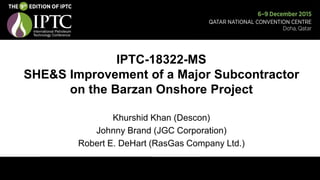 IPTC-18322-MS
SHE&S Improvement of a Major Subcontractor
on the Barzan Onshore Project
Khurshid Khan (Descon)
Johnny Brand (JGC Corporation)
Robert E. DeHart (RasGas Company Ltd.)
 