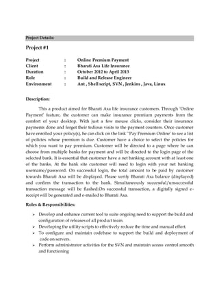 Project Details:
Project #1
Project : Online Premium Payment
Client : Bharati Axa Life Insurance
Duration : October 2012 to April 2013
Role : Build and Release Engineer
Environment : Ant , Shell script, SVN , Jenkins , Java, Linux
Description:
This a product aimed for Bharati Axa life insurance customers. Through ‘Online
Payment’ feature, the customer can make insurance premium payments from the
comfort of your desktop. With just a few mouse clicks, consider their insurance
payments done and forget their tedious visits to the payment counters. Once customer
have enrolled your policy(s), he can click on the link ‘‘Pay Premium Online’ to see a list
of policies whose premium is due. Customer have a choice to select the policies for
which you want to pay premium. Customer will be directed to a page where he can
choose from multiple banks for payment and will be directed to the login page of the
selected bank. It is essential that customer have a net banking account with at least one
of the banks. At the bank site customer will need to login with your net banking
username/password. On successful login, the total amount to be paid by customer
towards Bharati Axa will be displayed. Please verify Bharati Axa balance (displayed)
and confirm the transaction to the bank. Simultaneously successful/unsuccessful
transaction message will be flashed.On successful transaction, a digitally signed e-
receipt will be generated and e-mailed to Bharati Axa.
Roles & Responsibilities:
 Develop and enhance current tool to suite ongoing need to support the build and
configuration of releases of all product team.
 Developing the utility scripts to effectively reduce the time and manual effort.
 To configure and maintain codebase to support the build and deployment of
code on servers.
 Perform administrator activities for the SVN and maintain access control smooth
and functioning
 