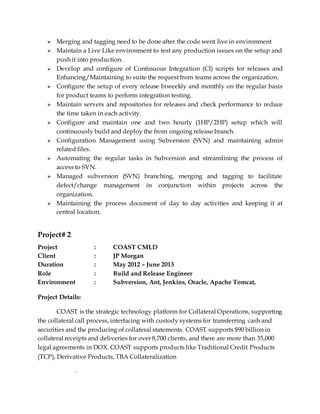  Merging and tagging need to be done after the code went live in environment
 Maintain a Live Like environment to test any production issues on the setup and
push it into production.
 Develop and configure of Continuous Integration (CI) scripts for releases and
Enhancing/Maintaining to suite the request from teams across the organization.
 Configure the setup of every release biweekly and monthly on the regular basis
for product teams to perform integration testing.
 Maintain servers and repositories for releases and check performance to reduce
the time taken in each activity.
 Configure and maintain one and two hourly (1HP/2HP) setup which will
continuously build and deploy the from ongoing release branch.
 Configuration Management using Subversion (SVN) and maintaining admin
related files.
 Automating the regular tasks in Subversion and streamlining the process of
access to SVN.
 Managed subversion (SVN) branching, merging and tagging to facilitate
defect/change management in conjunction within projects across the
organization.
 Maintaining the process document of day to day activities and keeping it at
central location.
Project# 2
Project : COAST CMLD
Client : JP Morgan
Duration : May 2012 – June 2013
Role : Build and Release Engineer
Environment : Subversion, Ant, Jenkins, Oracle, Apache Tomcat,
Project Details:
COAST is the strategic technology platform for Collateral Operations, supporting
the collateral call process, interfacing with custody systems for transferring cash and
securities and the producing of collateral statements. COAST supports $90 billion in
collateral receipts and deliveries for over 8,700 clients, and there are more than 35,000
legal agreements in DOX. COAST supports products like Traditional Credit Products
(TCP), Derivative Products, TBA Collateralization
.
 